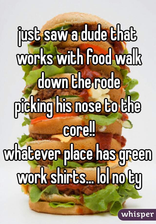 just saw a dude that works with food walk down the rode

picking his nose to the core!!
whatever place has green work shirts... lol no ty