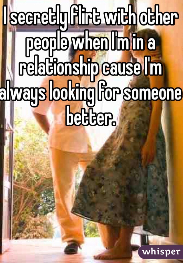 I secretly flirt with other people when I'm in a relationship cause I'm always looking for someone better. 