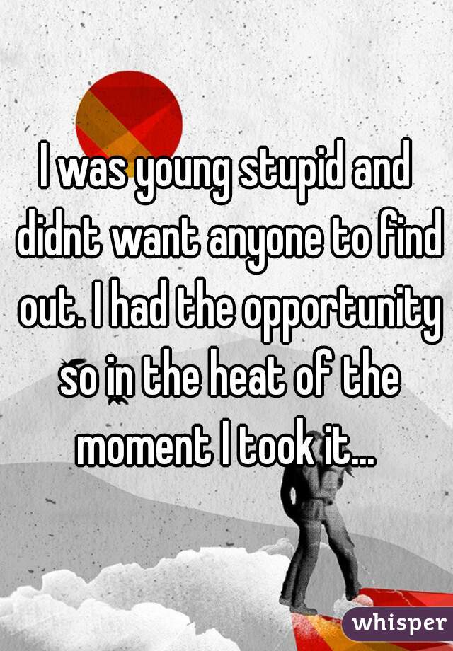 I was young stupid and didnt want anyone to find out. I had the opportunity so in the heat of the moment I took it... 