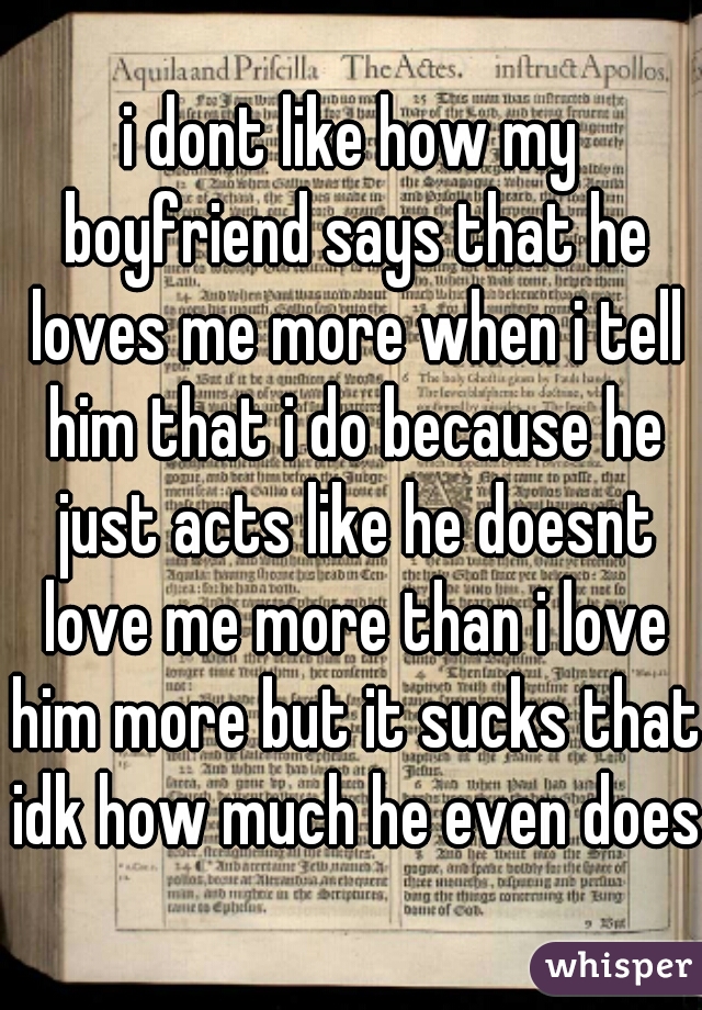 i dont like how my boyfriend says that he loves me more when i tell him that i do because he just acts like he doesnt love me more than i love him more but it sucks that idk how much he even does!