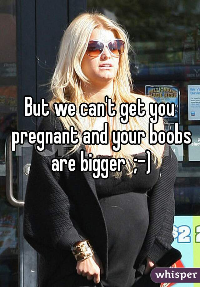 But we can't get you pregnant and your boobs are bigger  ;-)