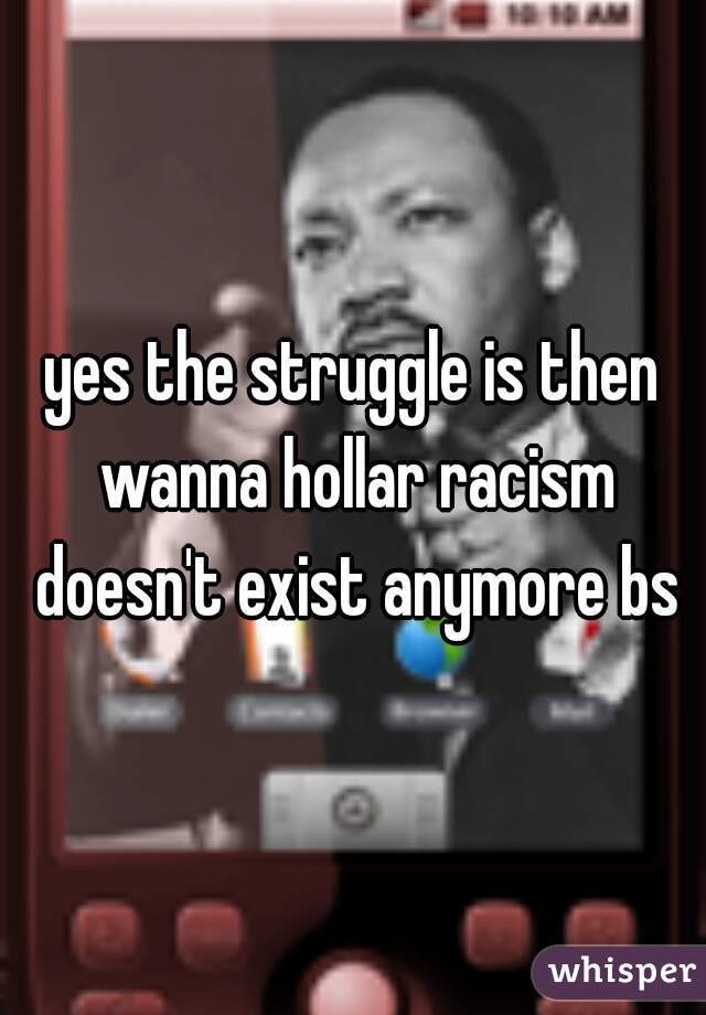 yes the struggle is then wanna hollar racism doesn't exist anymore bs