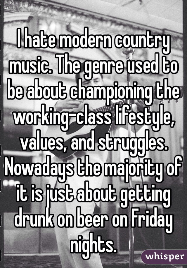 I hate modern country music. The genre used to be about championing the working-class lifestyle, values, and struggles. Nowadays the majority of it is just about getting drunk on beer on Friday nights.
