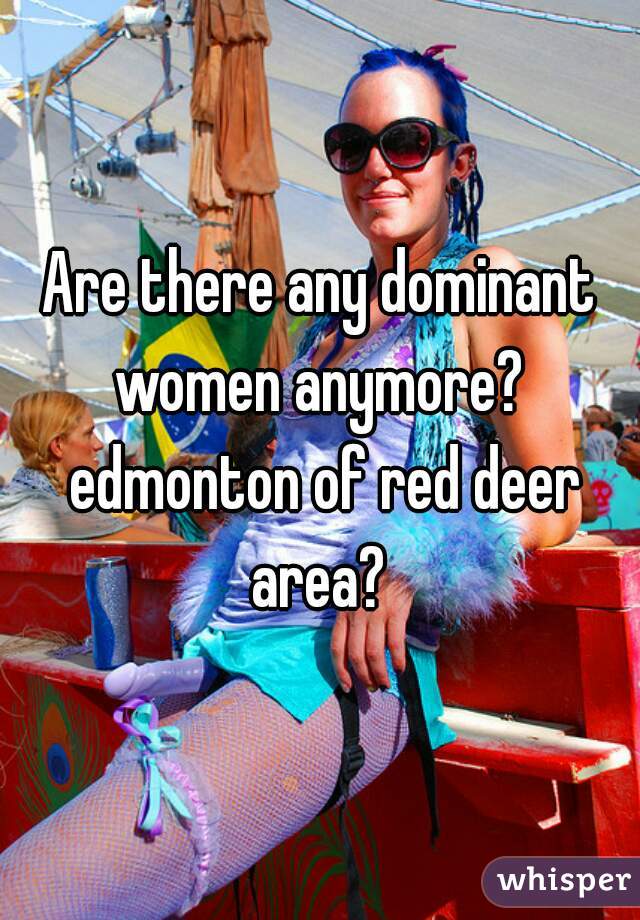 Are there any dominant women anymore?  edmonton of red deer area? 