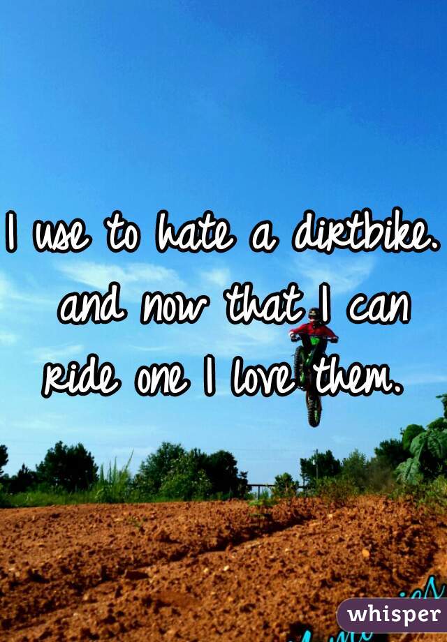 I use to hate a dirtbike. and now that I can ride one I love them. 