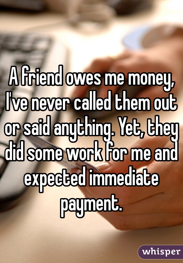 A friend owes me money, I've never called them out or said anything. Yet, they did some work for me and expected immediate payment. 