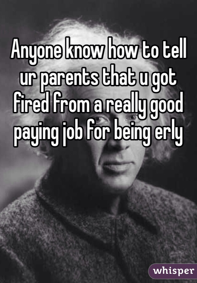 Anyone know how to tell ur parents that u got fired from a really good paying job for being erly