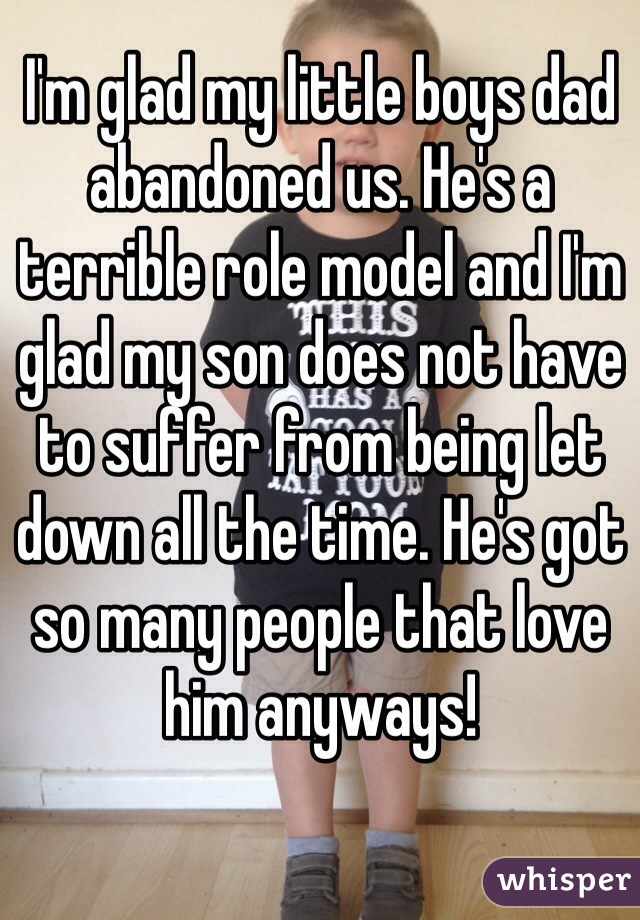 I'm glad my little boys dad abandoned us. He's a terrible role model and I'm glad my son does not have to suffer from being let down all the time. He's got so many people that love him anyways! 