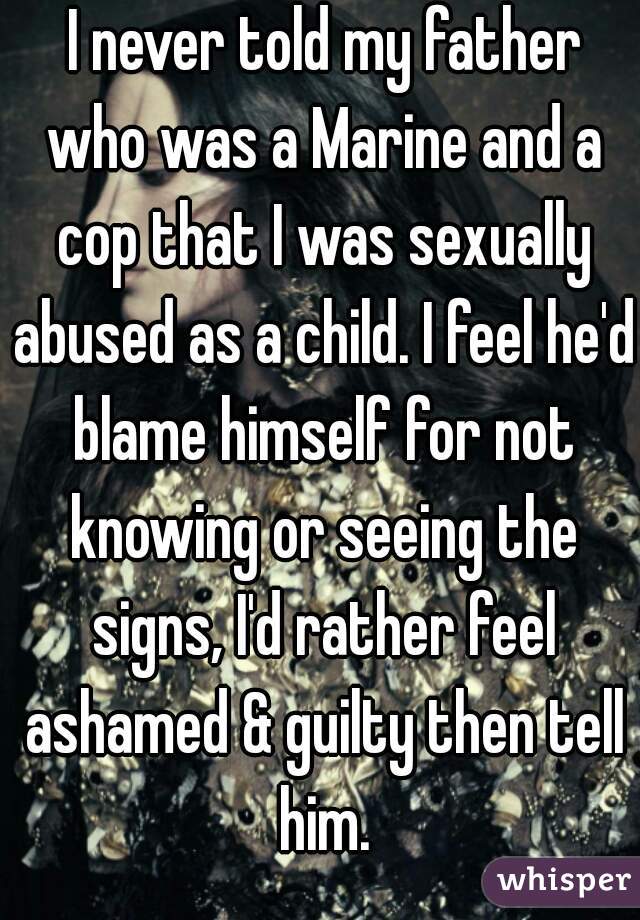  I never told my father who was a Marine and a cop that I was sexually abused as a child. I feel he'd blame himself for not knowing or seeing the signs, I'd rather feel ashamed & guilty then tell him.
