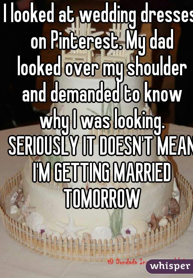 I looked at wedding dresses on Pinterest. My dad looked over my shoulder and demanded to know why I was looking. SERIOUSLY IT DOESN'T MEAN I'M GETTING MARRIED TOMORROW