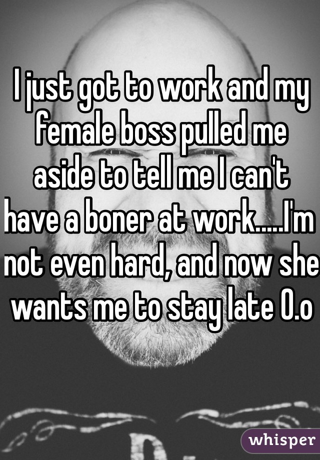 I just got to work and my female boss pulled me aside to tell me I can't have a boner at work.....I'm not even hard, and now she wants me to stay late 0.o