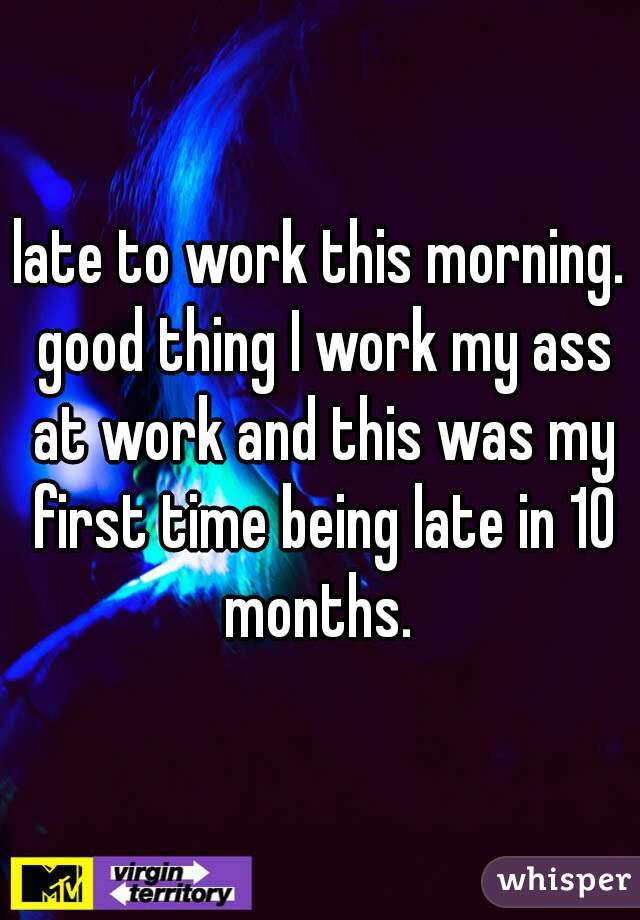 late to work this morning. good thing I work my ass at work and this was my first time being late in 10 months. 