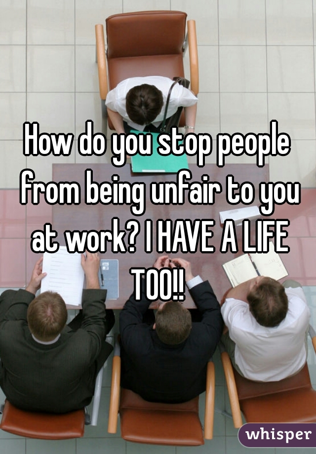 How do you stop people from being unfair to you at work? I HAVE A LIFE TOO!! 