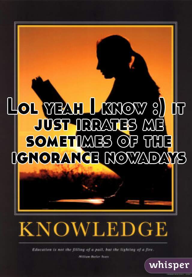 Lol yeah I know :) it just irrates me sometimes of the ignorance nowadays
