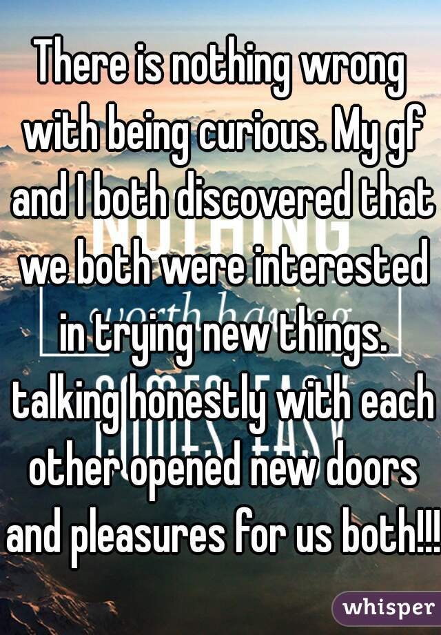 There is nothing wrong with being curious. My gf and I both discovered that we both were interested in trying new things. talking honestly with each other opened new doors and pleasures for us both!!!