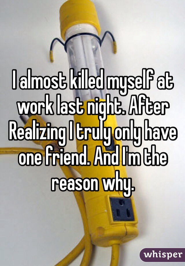 I almost killed myself at work last night. After Realizing I truly only have one friend. And I'm the reason why. 