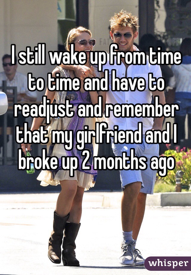 I still wake up from time to time and have to readjust and remember that my girlfriend and I broke up 2 months ago