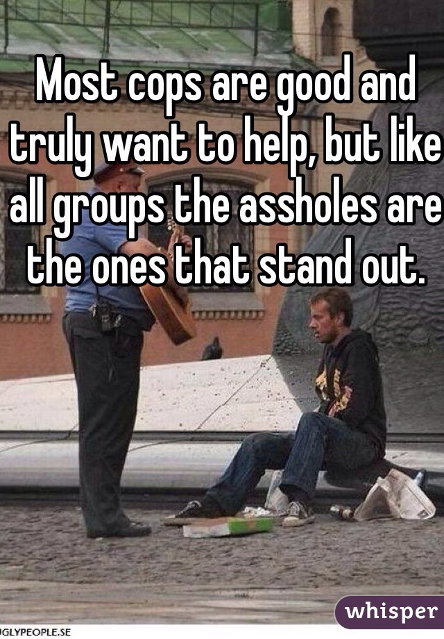 Most cops are good and truly want to help, but like all groups the assholes are the ones that stand out.