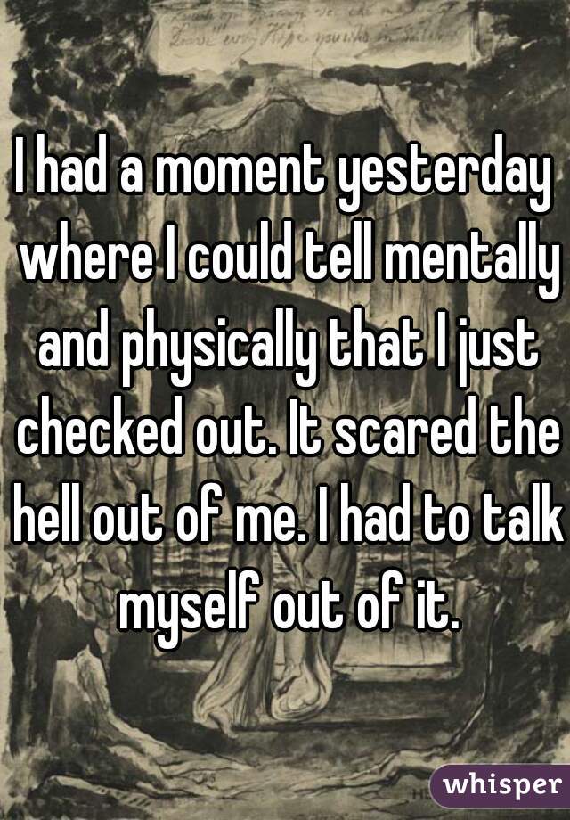 I had a moment yesterday where I could tell mentally and physically that I just checked out. It scared the hell out of me. I had to talk myself out of it.
