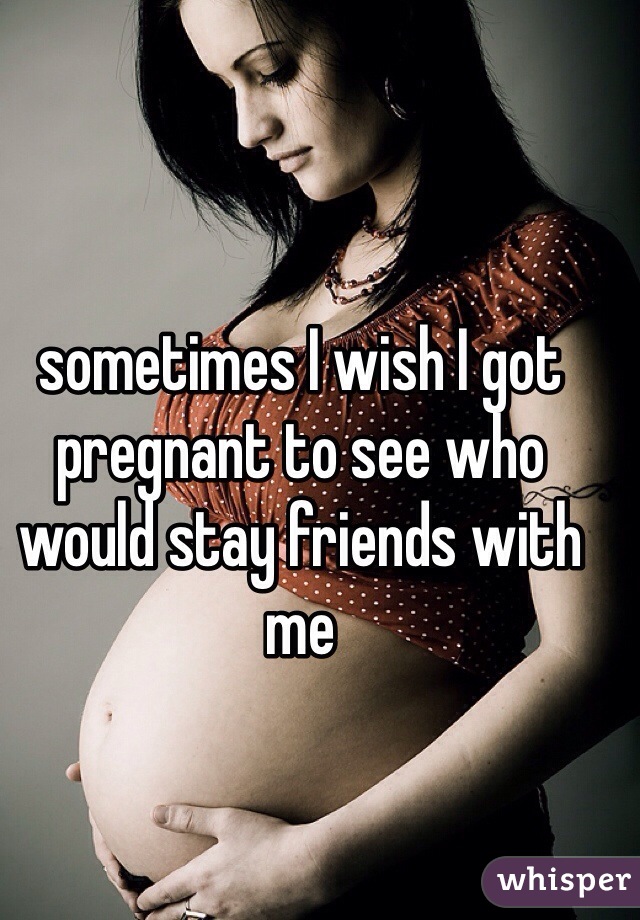 sometimes I wish I got pregnant to see who would stay friends with me 