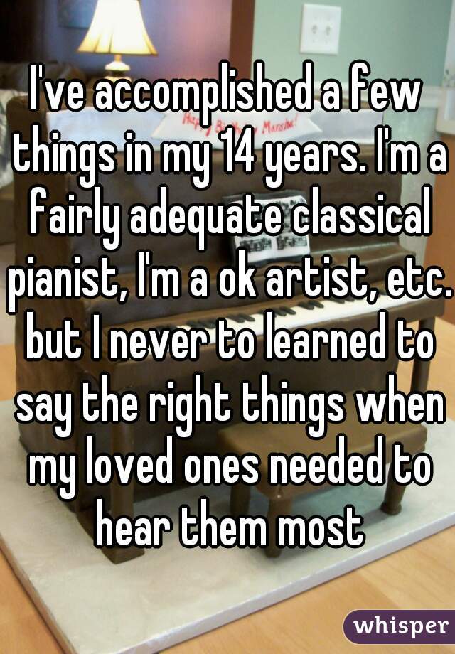 I've accomplished a few things in my 14 years. I'm a fairly adequate classical pianist, I'm a ok artist, etc. but I never to learned to say the right things when my loved ones needed to hear them most