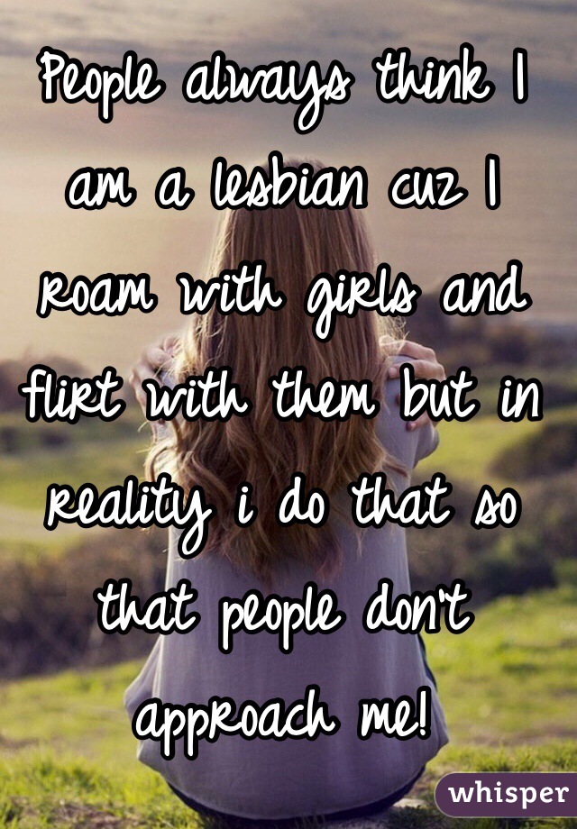 People always think I am a lesbian cuz I roam with girls and flirt with them but in reality i do that so that people don't approach me!