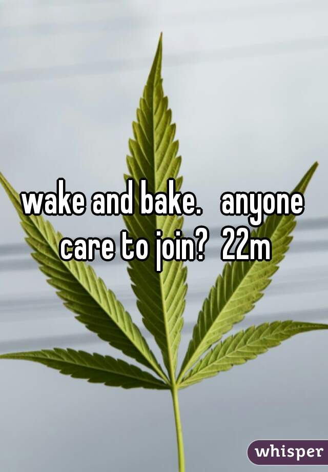 wake and bake.   anyone care to join?  22m