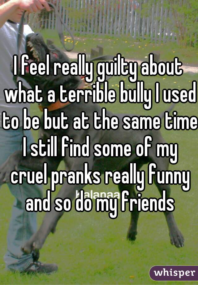I feel really guilty about what a terrible bully I used to be but at the same time I still find some of my cruel pranks really funny and so do my friends