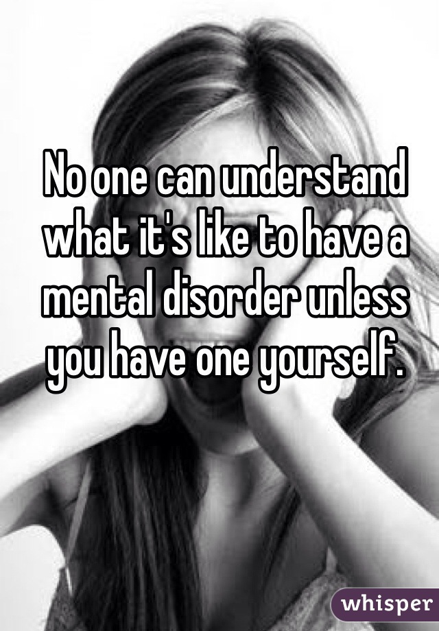 No one can understand what it's like to have a mental disorder unless you have one yourself.
