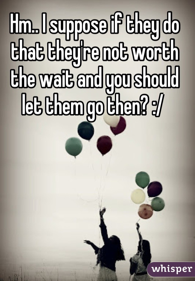 Hm.. I suppose if they do that they're not worth the wait and you should let them go then? :/ 