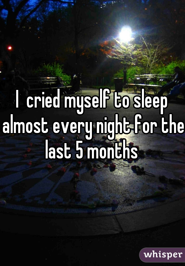 I  cried myself to sleep almost every night for the last 5 months 