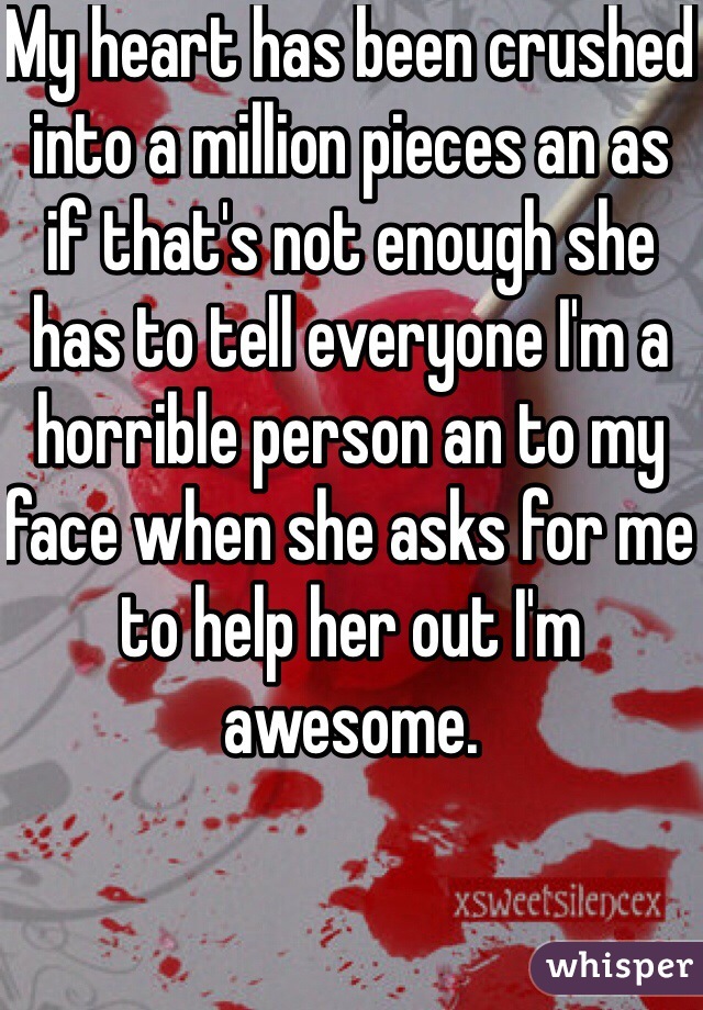 My heart has been crushed into a million pieces an as if that's not enough she has to tell everyone I'm a horrible person an to my face when she asks for me to help her out I'm awesome. 