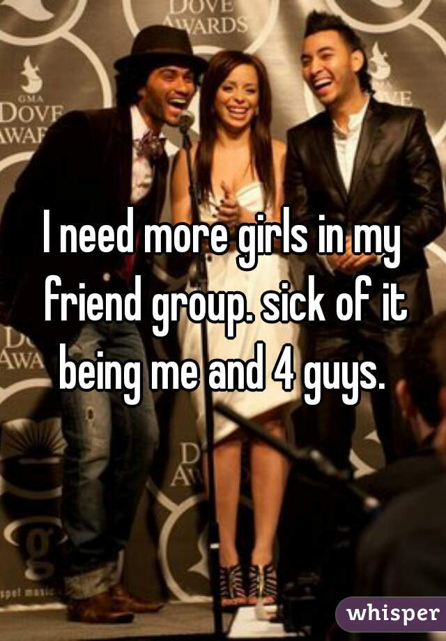 I need more girls in my friend group. sick of it being me and 4 guys. 