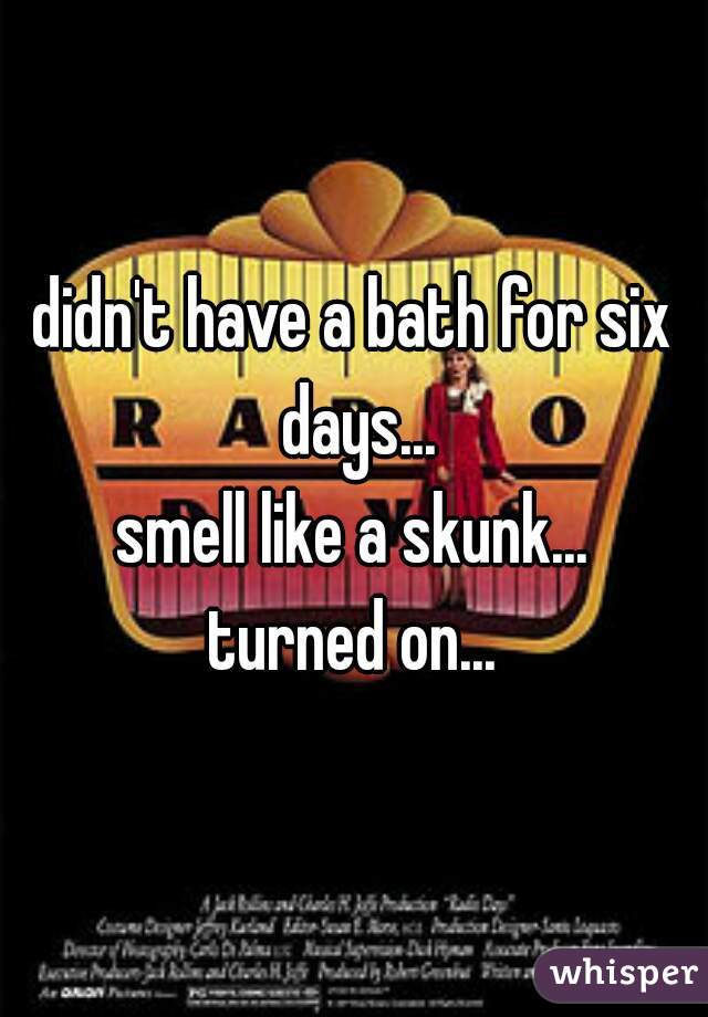 didn't have a bath for six days...
smell like a skunk...
turned on...