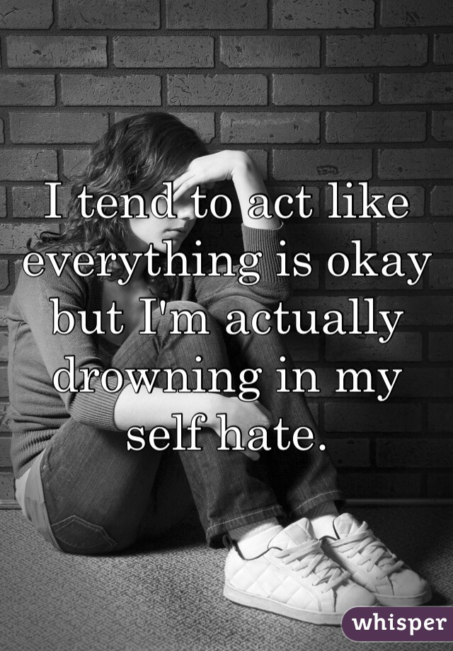 I tend to act like everything is okay but I'm actually drowning in my self hate.