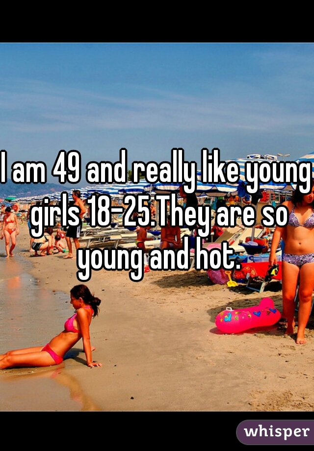 I am 49 and really like young girls 18-25.They are so young and hot.