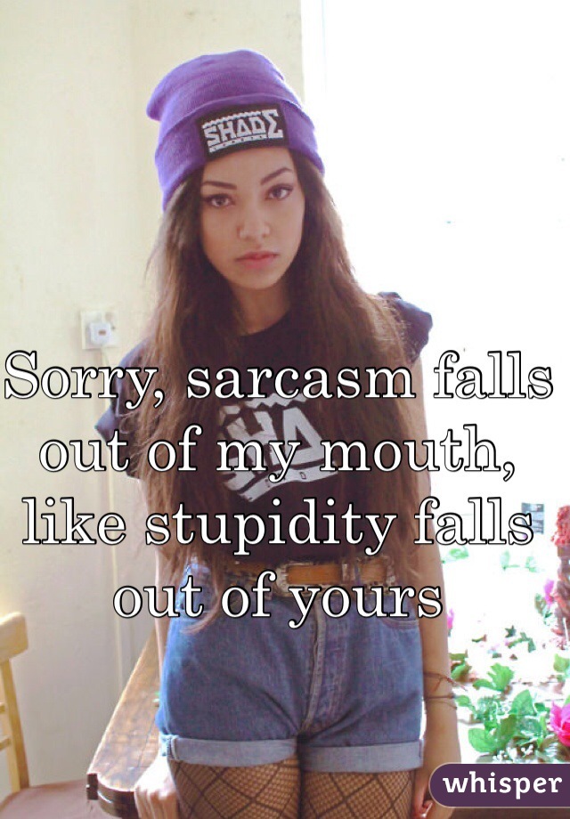 Sorry, sarcasm falls out of my mouth, like stupidity falls out of yours 
