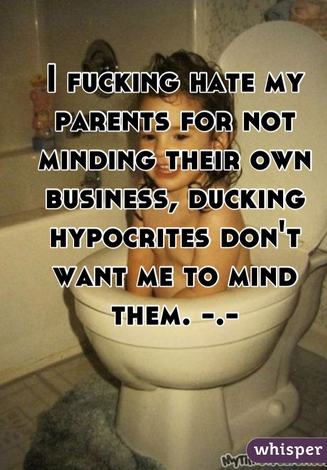 I fucking hate my parents for not minding their own business, ducking hypocrites don't want me to mind them. -.-