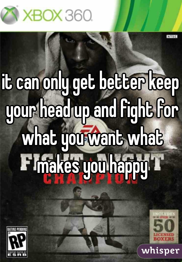 it can only get better keep your head up and fight for what you want what makes you happy