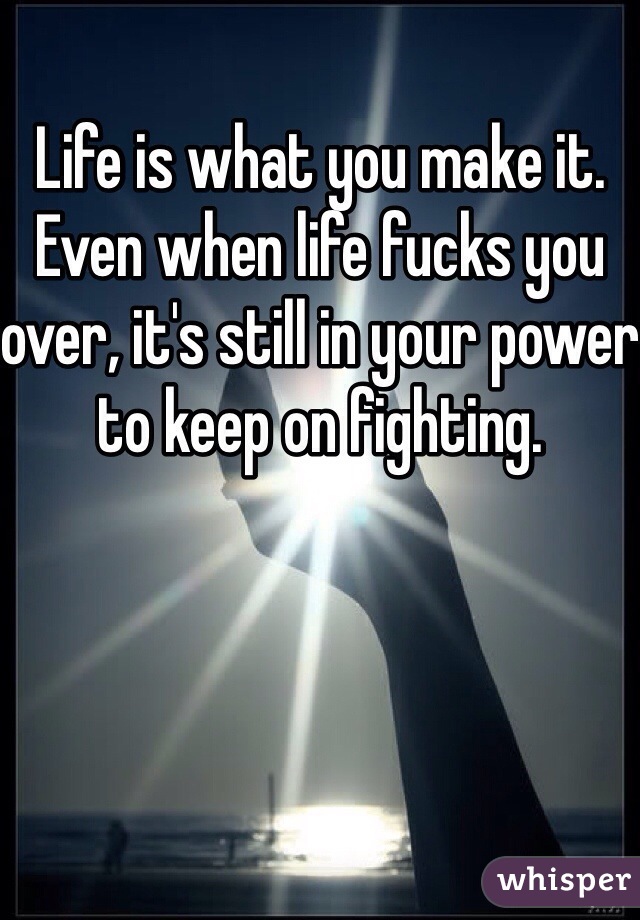 Life is what you make it. Even when life fucks you over, it's still in your power to keep on fighting. 