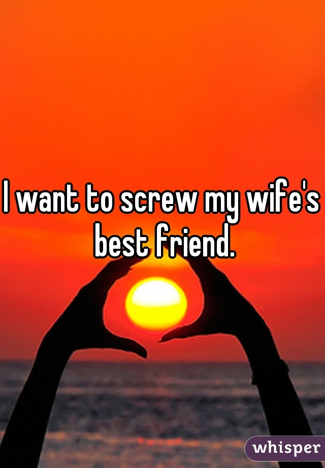 I want to screw my wife's best friend.