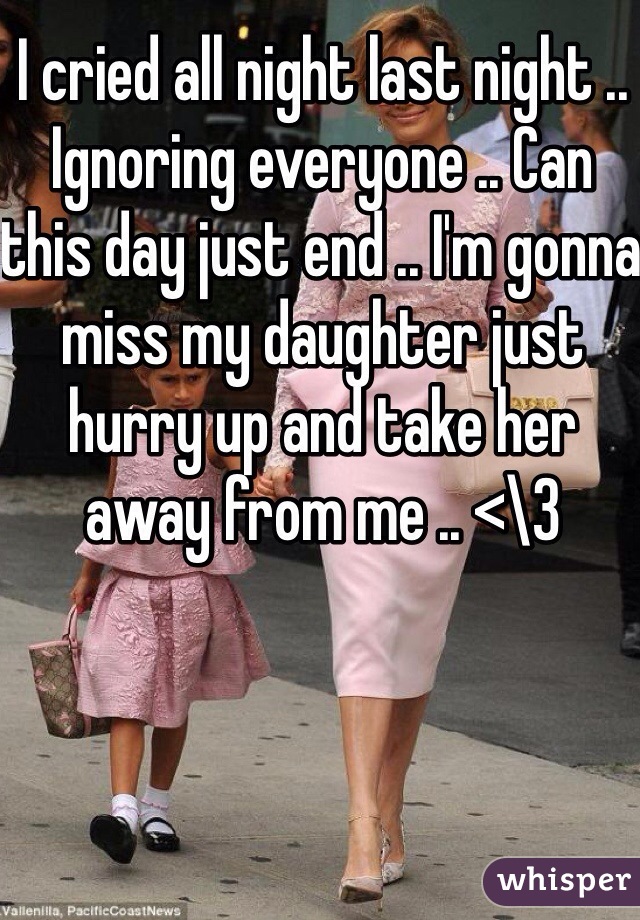 I cried all night last night .. Ignoring everyone .. Can this day just end .. I'm gonna miss my daughter just hurry up and take her away from me .. <\3 