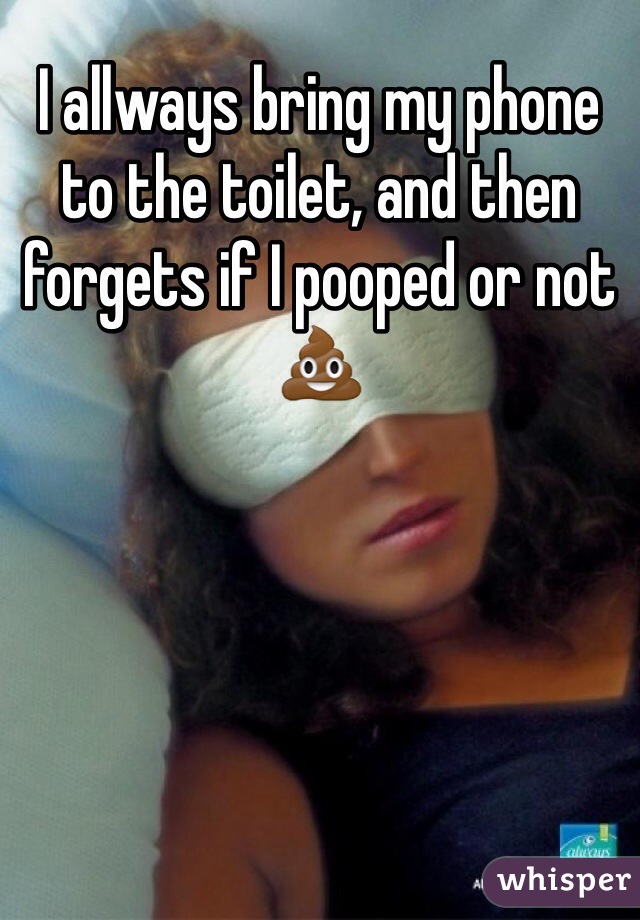 I allways bring my phone to the toilet, and then forgets if I pooped or not💩