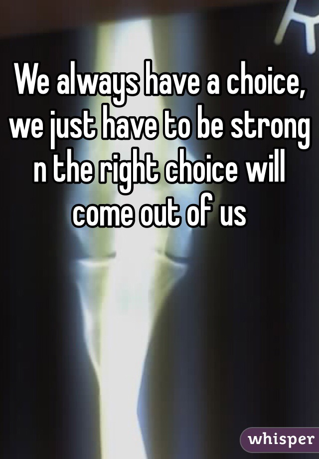 We always have a choice, we just have to be strong n the right choice will come out of us