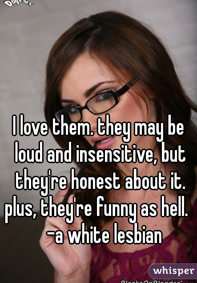 I love them. they may be loud and insensitive, but they're honest about it. plus, they're funny as hell.      -a white lesbian 
