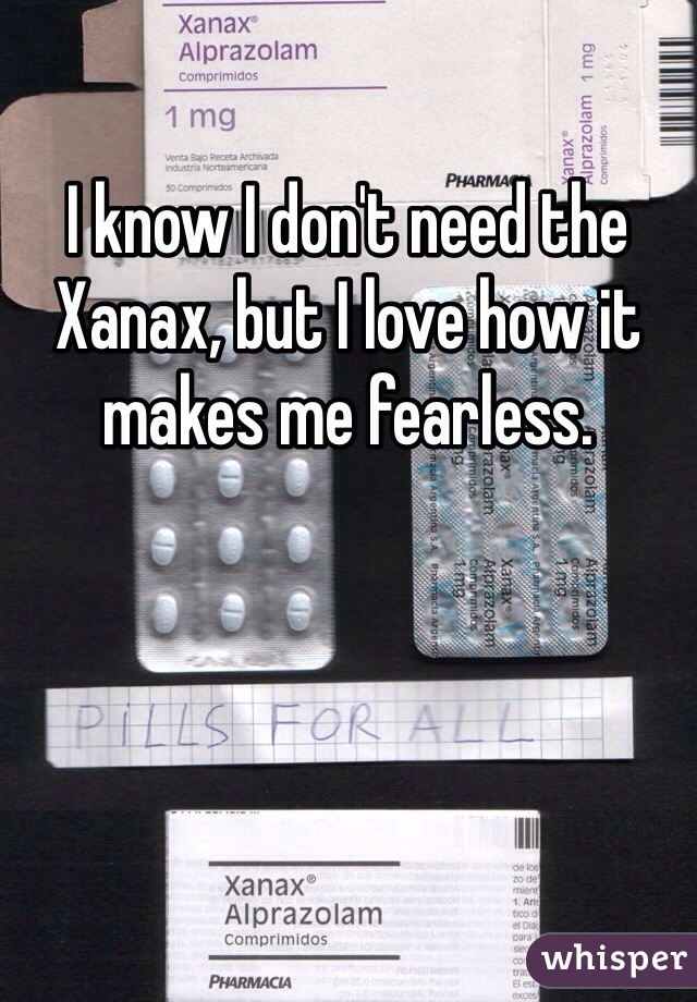 I know I don't need the Xanax, but I love how it makes me fearless.