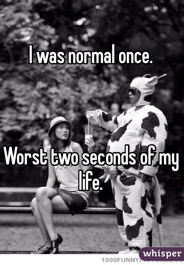 I was normal once.



Worst two seconds of my life.