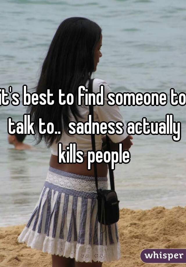 it's best to find someone to talk to..  sadness actually kills people