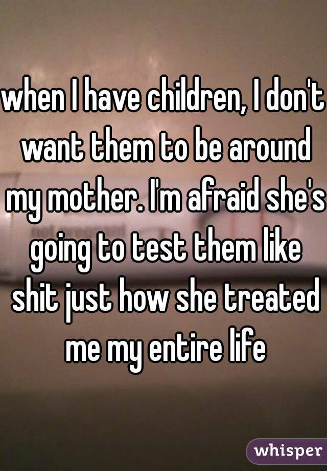 when I have children, I don't want them to be around my mother. I'm afraid she's going to test them like shit just how she treated me my entire life