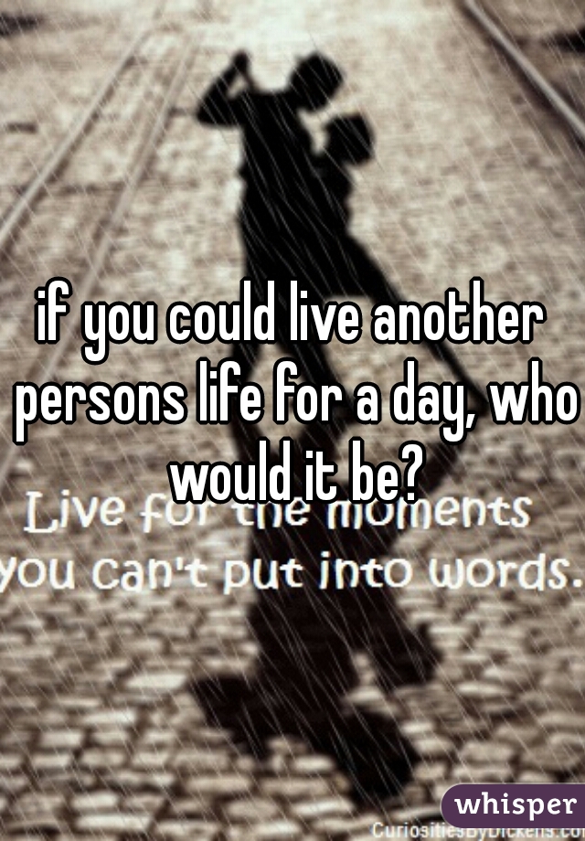 if you could live another persons life for a day, who would it be?